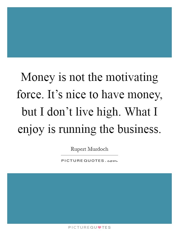 Money is not the motivating force. It's nice to have money, but I don't live high. What I enjoy is running the business. Picture Quote #1