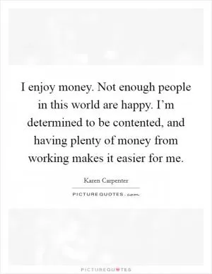 I enjoy money. Not enough people in this world are happy. I’m determined to be contented, and having plenty of money from working makes it easier for me Picture Quote #1