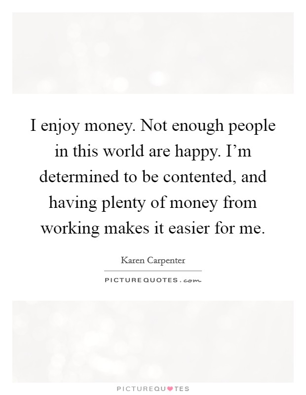 I enjoy money. Not enough people in this world are happy. I'm determined to be contented, and having plenty of money from working makes it easier for me. Picture Quote #1