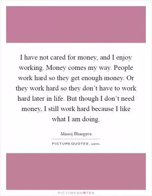 I have not cared for money, and I enjoy working. Money comes my way. People work hard so they get enough money. Or they work hard so they don’t have to work hard later in life. But though I don’t need money, I still work hard because I like what I am doing Picture Quote #1