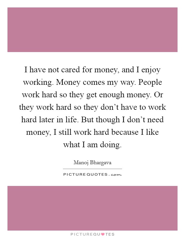 I have not cared for money, and I enjoy working. Money comes my way. People work hard so they get enough money. Or they work hard so they don't have to work hard later in life. But though I don't need money, I still work hard because I like what I am doing. Picture Quote #1