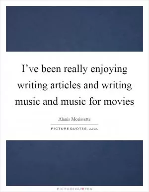 I’ve been really enjoying writing articles and writing music and music for movies Picture Quote #1
