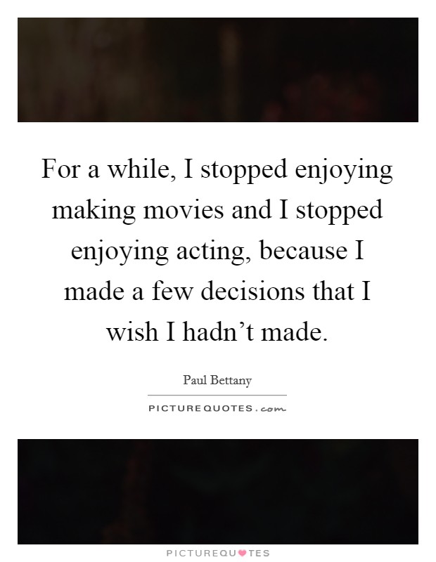 For a while, I stopped enjoying making movies and I stopped enjoying acting, because I made a few decisions that I wish I hadn't made. Picture Quote #1