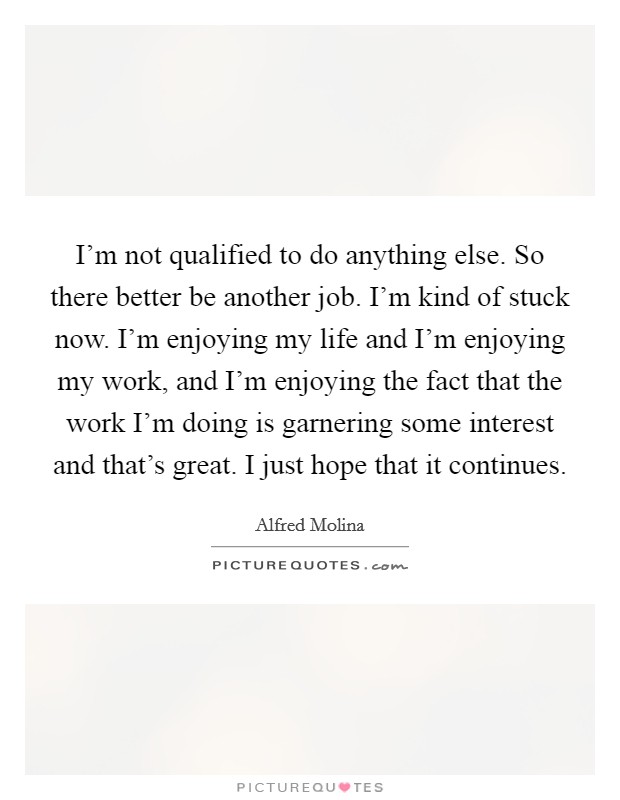 I'm not qualified to do anything else. So there better be another job. I'm kind of stuck now. I'm enjoying my life and I'm enjoying my work, and I'm enjoying the fact that the work I'm doing is garnering some interest and that's great. I just hope that it continues. Picture Quote #1