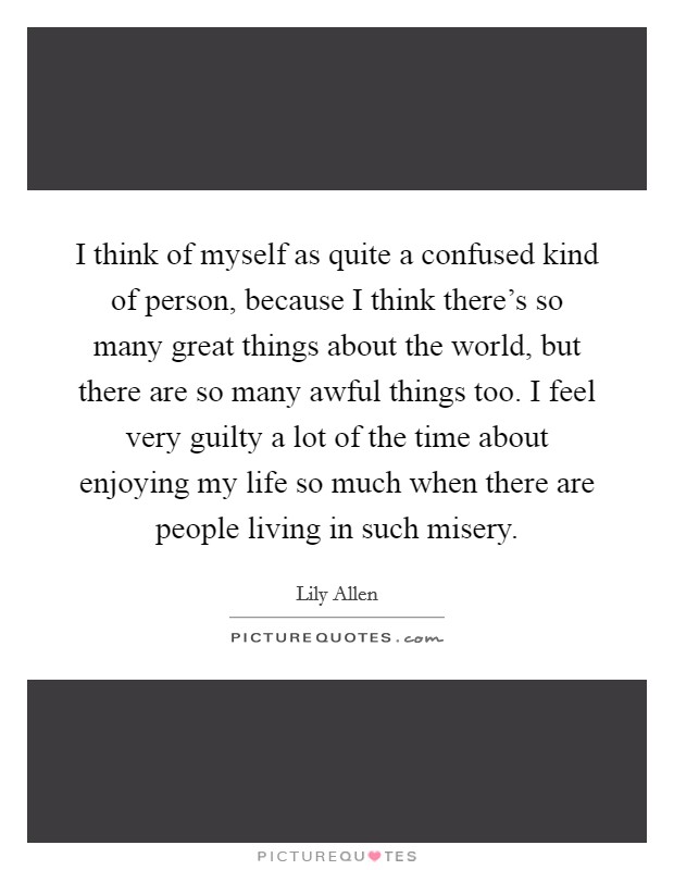 I think of myself as quite a confused kind of person, because I think there's so many great things about the world, but there are so many awful things too. I feel very guilty a lot of the time about enjoying my life so much when there are people living in such misery. Picture Quote #1