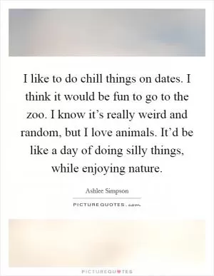 I like to do chill things on dates. I think it would be fun to go to the zoo. I know it’s really weird and random, but I love animals. It’d be like a day of doing silly things, while enjoying nature Picture Quote #1