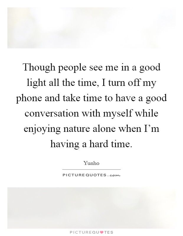 Though people see me in a good light all the time, I turn off my phone and take time to have a good conversation with myself while enjoying nature alone when I'm having a hard time. Picture Quote #1