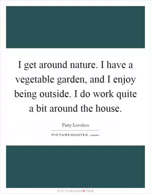 I get around nature. I have a vegetable garden, and I enjoy being outside. I do work quite a bit around the house Picture Quote #1