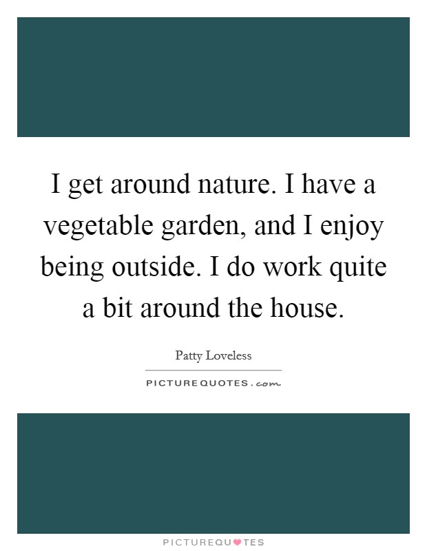 I get around nature. I have a vegetable garden, and I enjoy being outside. I do work quite a bit around the house. Picture Quote #1