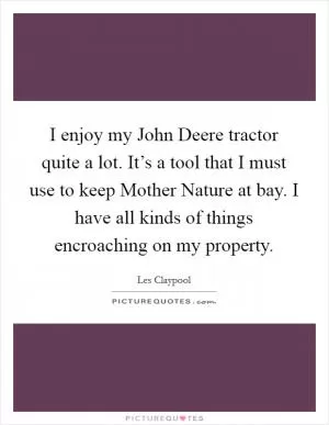 I enjoy my John Deere tractor quite a lot. It’s a tool that I must use to keep Mother Nature at bay. I have all kinds of things encroaching on my property Picture Quote #1
