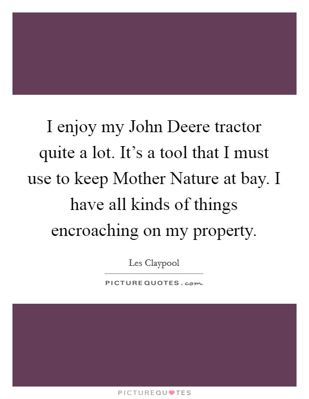 I enjoy my John Deere tractor quite a lot. It's a tool that I must use to keep Mother Nature at bay. I have all kinds of things encroaching on my property. Picture Quote #1