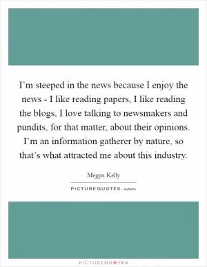 I’m steeped in the news because I enjoy the news - I like reading papers, I like reading the blogs, I love talking to newsmakers and pundits, for that matter, about their opinions. I’m an information gatherer by nature, so that’s what attracted me about this industry Picture Quote #1