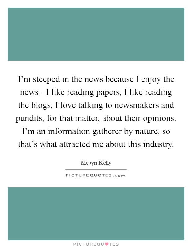 I'm steeped in the news because I enjoy the news - I like reading papers, I like reading the blogs, I love talking to newsmakers and pundits, for that matter, about their opinions. I'm an information gatherer by nature, so that's what attracted me about this industry. Picture Quote #1