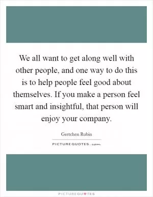 We all want to get along well with other people, and one way to do this is to help people feel good about themselves. If you make a person feel smart and insightful, that person will enjoy your company Picture Quote #1