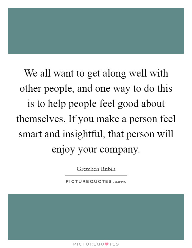 We all want to get along well with other people, and one way to do this is to help people feel good about themselves. If you make a person feel smart and insightful, that person will enjoy your company. Picture Quote #1