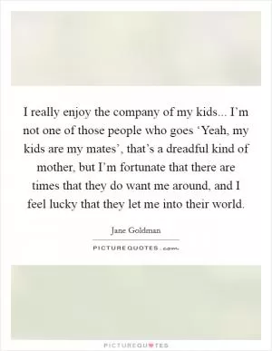 I really enjoy the company of my kids... I’m not one of those people who goes ‘Yeah, my kids are my mates’, that’s a dreadful kind of mother, but I’m fortunate that there are times that they do want me around, and I feel lucky that they let me into their world Picture Quote #1