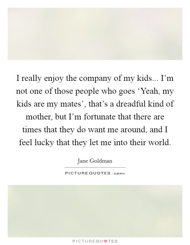 I really enjoy the company of my kids... I'm not one of those people who goes ‘Yeah, my kids are my mates', that's a dreadful kind of mother, but I'm fortunate that there are times that they do want me around, and I feel lucky that they let me into their world. Picture Quote #1