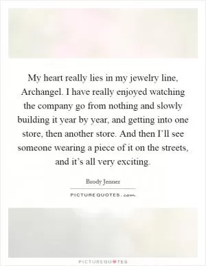 My heart really lies in my jewelry line, Archangel. I have really enjoyed watching the company go from nothing and slowly building it year by year, and getting into one store, then another store. And then I’ll see someone wearing a piece of it on the streets, and it’s all very exciting Picture Quote #1