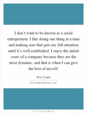 I don’t want to be known as a serial entrepreneur. I like doing one thing at a time and making sure that gets my full attention until it’s well established. I enjoy the initial years of a company because they are the most dynamic, and that is when I can give the best of myself Picture Quote #1