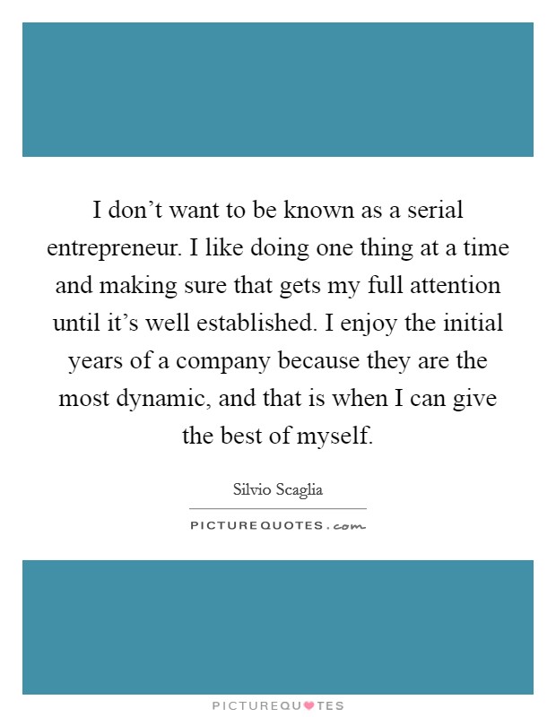 I don't want to be known as a serial entrepreneur. I like doing one thing at a time and making sure that gets my full attention until it's well established. I enjoy the initial years of a company because they are the most dynamic, and that is when I can give the best of myself. Picture Quote #1