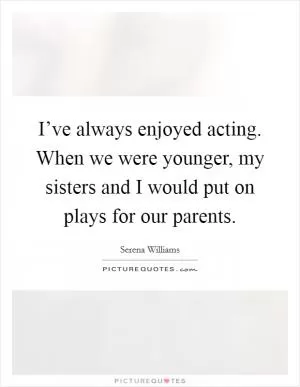 I’ve always enjoyed acting. When we were younger, my sisters and I would put on plays for our parents Picture Quote #1