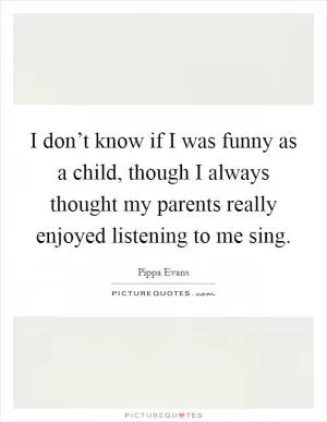 I don’t know if I was funny as a child, though I always thought my parents really enjoyed listening to me sing Picture Quote #1