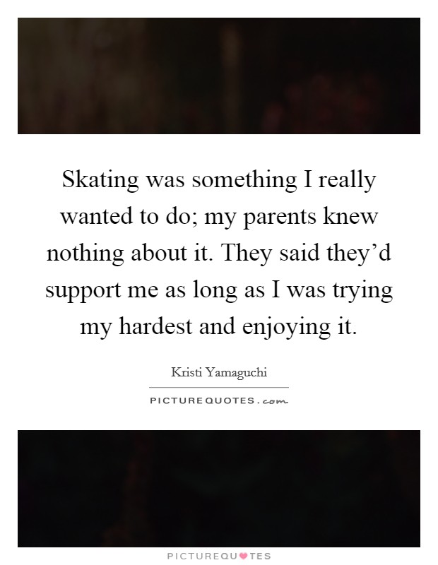 Skating was something I really wanted to do; my parents knew nothing about it. They said they'd support me as long as I was trying my hardest and enjoying it. Picture Quote #1