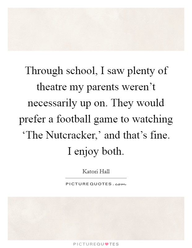 Through school, I saw plenty of theatre my parents weren't necessarily up on. They would prefer a football game to watching ‘The Nutcracker,' and that's fine. I enjoy both. Picture Quote #1