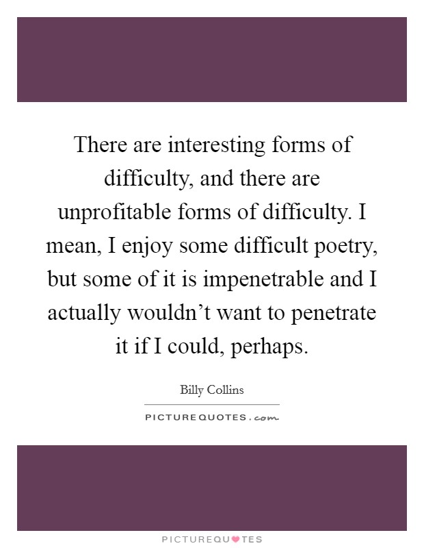 There are interesting forms of difficulty, and there are unprofitable forms of difficulty. I mean, I enjoy some difficult poetry, but some of it is impenetrable and I actually wouldn't want to penetrate it if I could, perhaps. Picture Quote #1