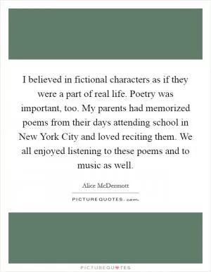 I believed in fictional characters as if they were a part of real life. Poetry was important, too. My parents had memorized poems from their days attending school in New York City and loved reciting them. We all enjoyed listening to these poems and to music as well Picture Quote #1