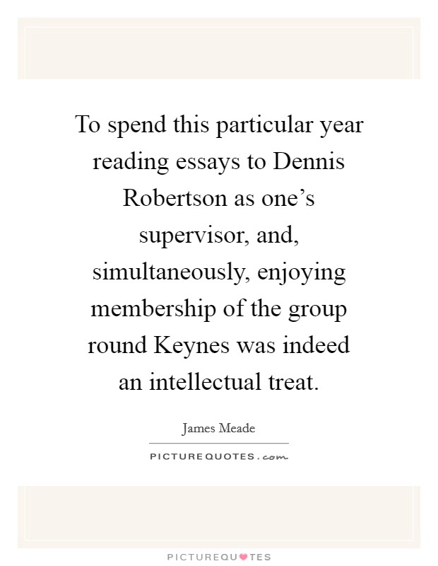 To spend this particular year reading essays to Dennis Robertson as one's supervisor, and, simultaneously, enjoying membership of the group round Keynes was indeed an intellectual treat. Picture Quote #1