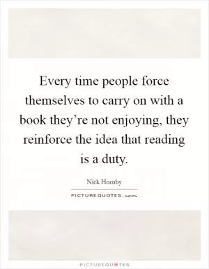 Every time people force themselves to carry on with a book they’re not enjoying, they reinforce the idea that reading is a duty Picture Quote #1