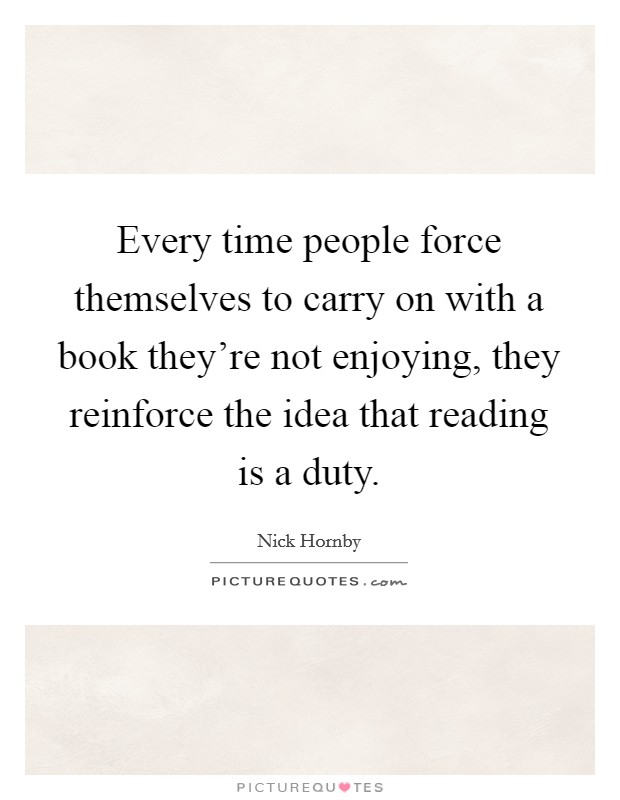 Every time people force themselves to carry on with a book they're not enjoying, they reinforce the idea that reading is a duty. Picture Quote #1