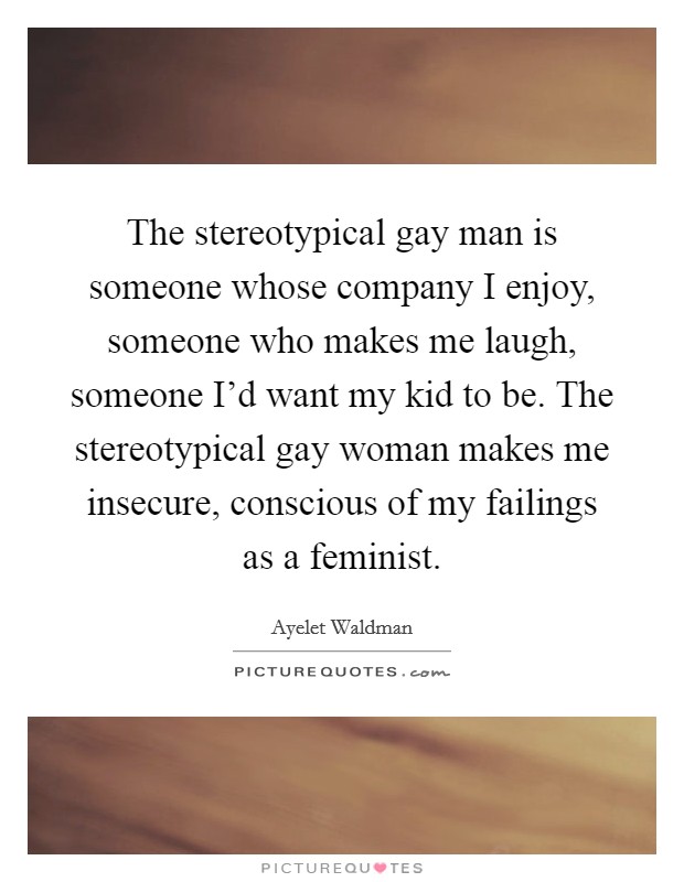 The stereotypical gay man is someone whose company I enjoy, someone who makes me laugh, someone I'd want my kid to be. The stereotypical gay woman makes me insecure, conscious of my failings as a feminist. Picture Quote #1