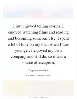 I just enjoyed telling stories. I enjoyed watching films and reading and becoming someone else. I spent a lot of time on my own when I was younger; I enjoyed my own company and still do, so it was a source of escapism Picture Quote #1