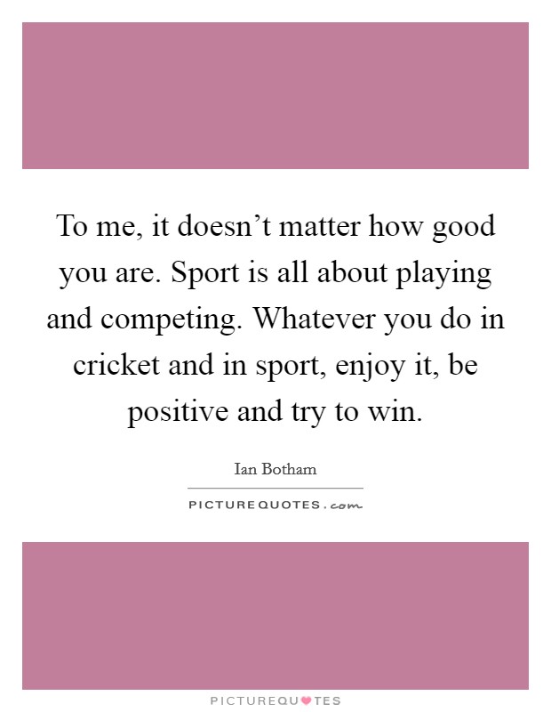 To me, it doesn't matter how good you are. Sport is all about playing and competing. Whatever you do in cricket and in sport, enjoy it, be positive and try to win. Picture Quote #1