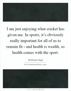 I am just enjoying what cricket has given me. In sports, it’s obviously really important for all of us to remain fit - and health is wealth, so health comes with the sport Picture Quote #1