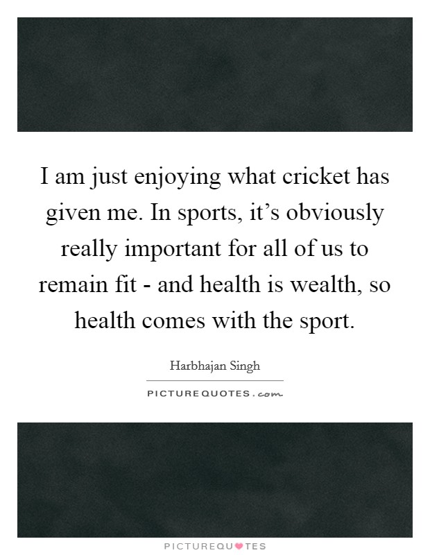 I am just enjoying what cricket has given me. In sports, it's obviously really important for all of us to remain fit - and health is wealth, so health comes with the sport. Picture Quote #1
