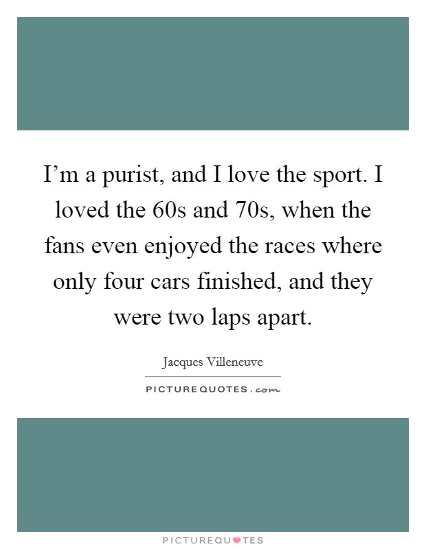 I'm a purist, and I love the sport. I loved the  60s and  70s, when the fans even enjoyed the races where only four cars finished, and they were two laps apart. Picture Quote #1