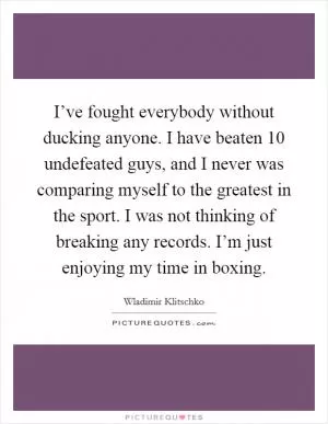 I’ve fought everybody without ducking anyone. I have beaten 10 undefeated guys, and I never was comparing myself to the greatest in the sport. I was not thinking of breaking any records. I’m just enjoying my time in boxing Picture Quote #1