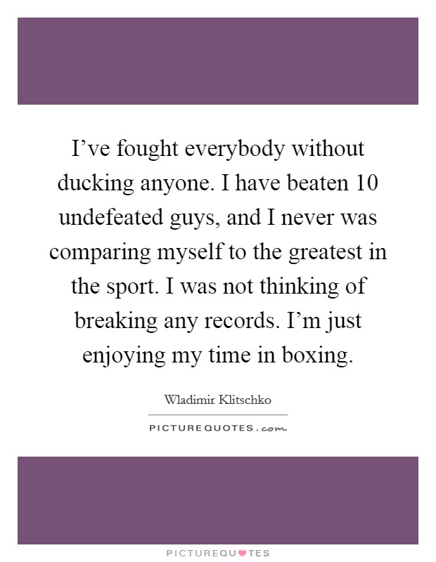 I've fought everybody without ducking anyone. I have beaten 10 undefeated guys, and I never was comparing myself to the greatest in the sport. I was not thinking of breaking any records. I'm just enjoying my time in boxing. Picture Quote #1