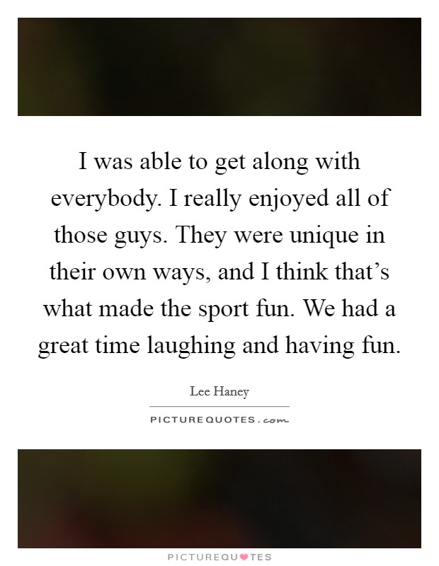 I was able to get along with everybody. I really enjoyed all of those guys. They were unique in their own ways, and I think that's what made the sport fun. We had a great time laughing and having fun. Picture Quote #1