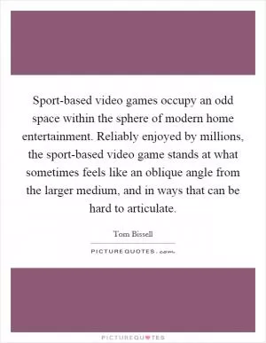 Sport-based video games occupy an odd space within the sphere of modern home entertainment. Reliably enjoyed by millions, the sport-based video game stands at what sometimes feels like an oblique angle from the larger medium, and in ways that can be hard to articulate Picture Quote #1