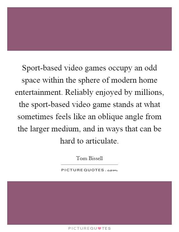 Sport-based video games occupy an odd space within the sphere of modern home entertainment. Reliably enjoyed by millions, the sport-based video game stands at what sometimes feels like an oblique angle from the larger medium, and in ways that can be hard to articulate. Picture Quote #1