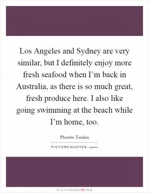 Los Angeles and Sydney are very similar, but I definitely enjoy more fresh seafood when I’m back in Australia, as there is so much great, fresh produce here. I also like going swimming at the beach while I’m home, too Picture Quote #1