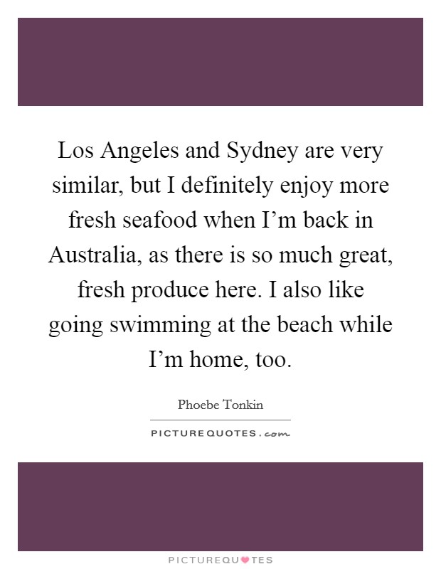 Los Angeles and Sydney are very similar, but I definitely enjoy more fresh seafood when I'm back in Australia, as there is so much great, fresh produce here. I also like going swimming at the beach while I'm home, too. Picture Quote #1