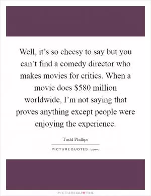 Well, it’s so cheesy to say but you can’t find a comedy director who makes movies for critics. When a movie does $580 million worldwide, I’m not saying that proves anything except people were enjoying the experience Picture Quote #1