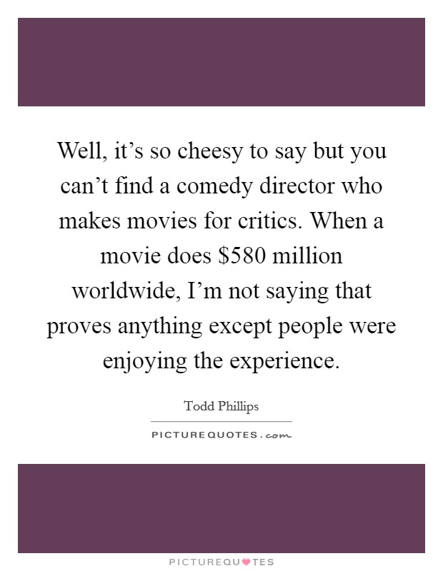 Well, it's so cheesy to say but you can't find a comedy director who makes movies for critics. When a movie does $580 million worldwide, I'm not saying that proves anything except people were enjoying the experience. Picture Quote #1
