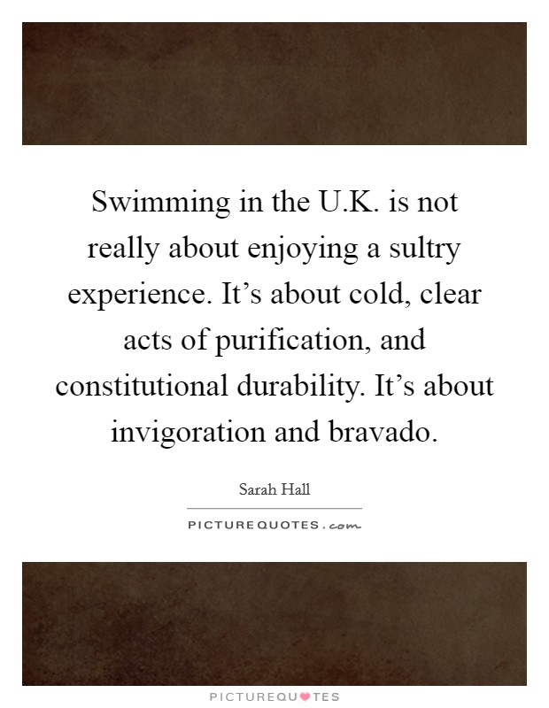 Swimming in the U.K. is not really about enjoying a sultry experience. It's about cold, clear acts of purification, and constitutional durability. It's about invigoration and bravado. Picture Quote #1