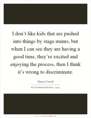 I don’t like kids that are pushed into things by stage mums, but when I can see they are having a good time, they’re excited and enjoying the process, then I think it’s wrong to discriminate Picture Quote #1